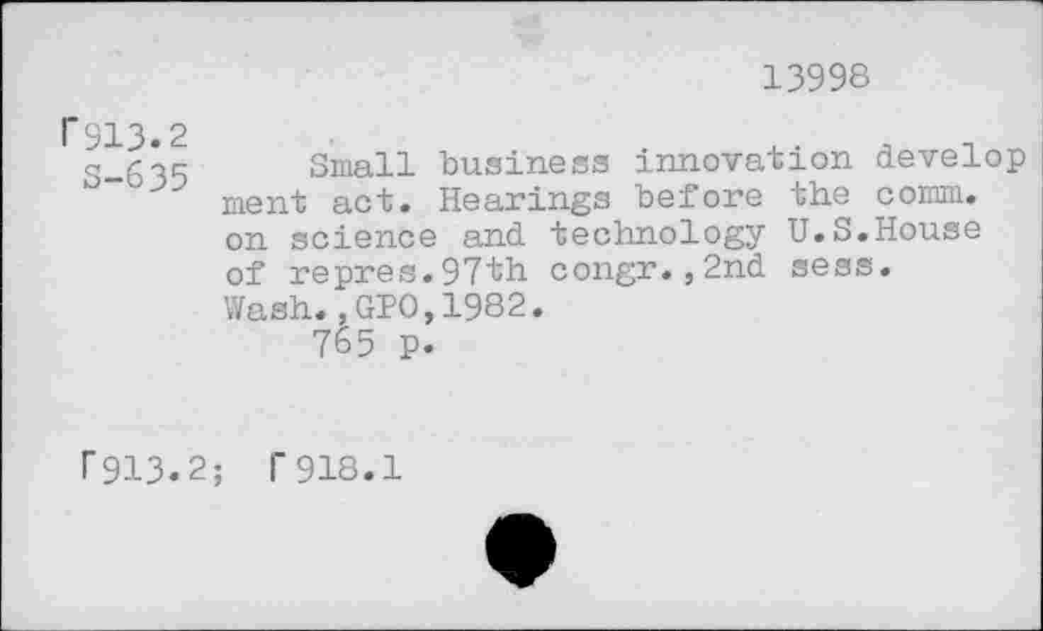 ﻿13998
1'913.2
S-635
Small business innovation develop ment act. Hearings before the comm, on science and technology U.S.House of repres.97th congr.,2nd sess. Wash.,GIO,1982.
765 p.
P913.2; T918.1